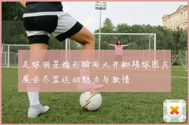 足球明星精彩瞬间大开脚踢球图片展示尽显运动魅力与激情
