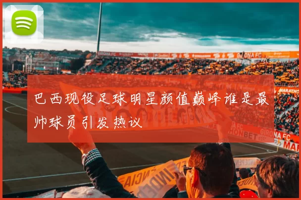 巴西现役足球明星颜值巅峰谁是最帅球员引发热议