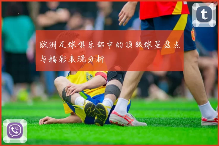 欧洲足球俱乐部中的顶级球星盘点与精彩表现分析