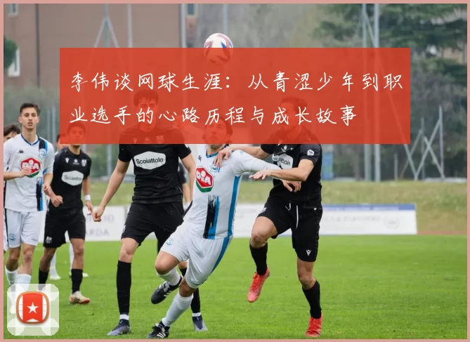 李伟谈网球生涯：从青涩少年到职业选手的心路历程与成长故事