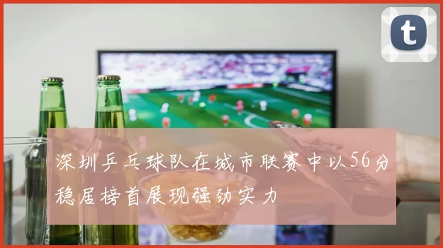 深圳乒乓球队在城市联赛中以56分稳居榜首展现强劲实力