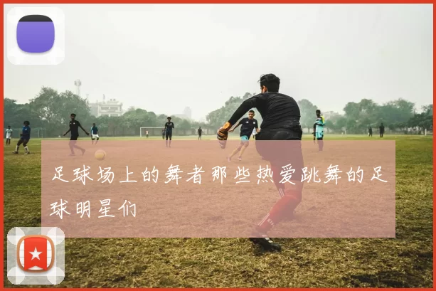 足球场上的舞者那些热爱跳舞的足球明星们